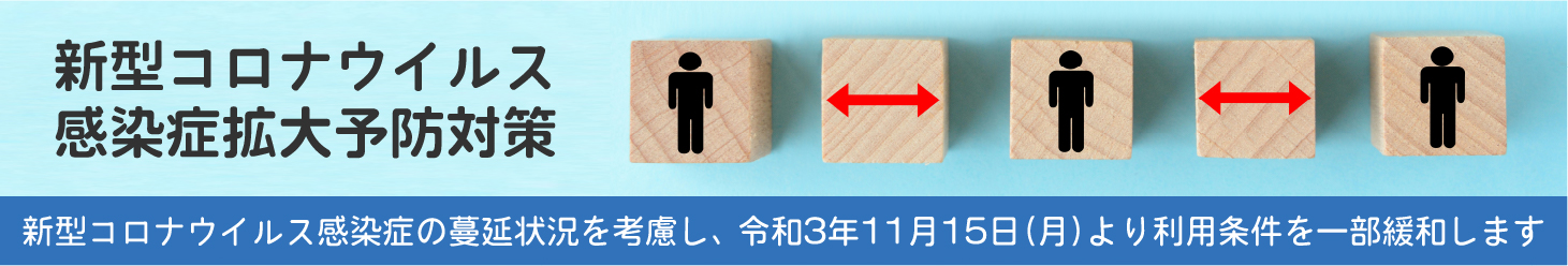新型コロナウイルス感染症拡大予防対策 新型コロナウイルス感染症の蔓延状況を考慮し、 令和3年11月15日(月)より利用条件を一部緩和します
